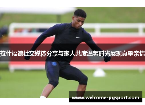 拉什福德社交媒体分享与家人共度温馨时光展现真挚亲情