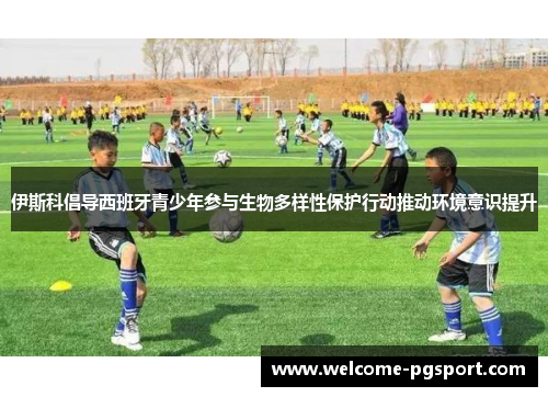 伊斯科倡导西班牙青少年参与生物多样性保护行动推动环境意识提升