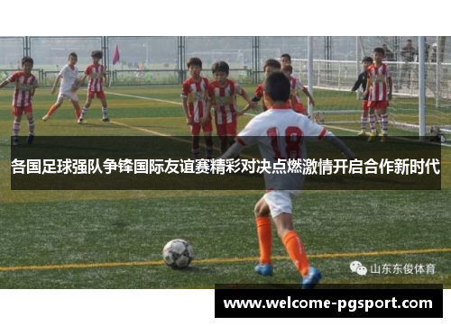 各国足球强队争锋国际友谊赛精彩对决点燃激情开启合作新时代