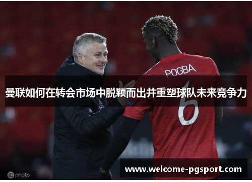 曼联如何在转会市场中脱颖而出并重塑球队未来竞争力