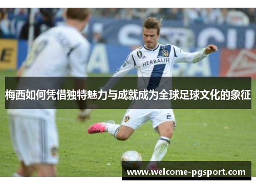 梅西如何凭借独特魅力与成就成为全球足球文化的象征