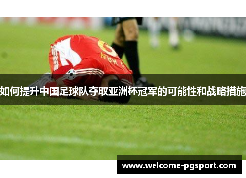 如何提升中国足球队夺取亚洲杯冠军的可能性和战略措施