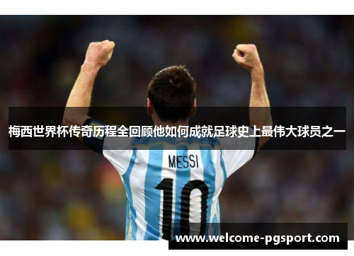 梅西世界杯传奇历程全回顾他如何成就足球史上最伟大球员之一