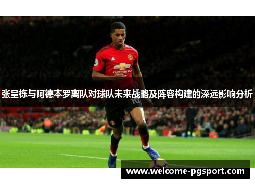 张呈栋与阿德本罗离队对球队未来战略及阵容构建的深远影响分析