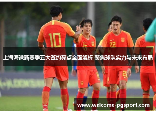上海海港新赛季五大签约亮点全面解析 聚焦球队实力与未来布局