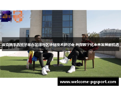 皮克携手西班牙举办足球与区块链技术研讨会 共探数字化未来发展新机遇