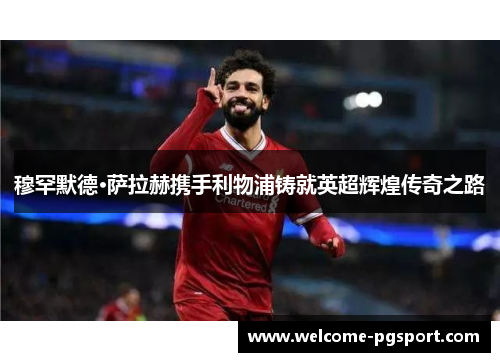 穆罕默德·萨拉赫携手利物浦铸就英超辉煌传奇之路