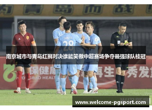 南京城市与青岛红狮对决谁能笑傲中超赛场争夺最强球队桂冠