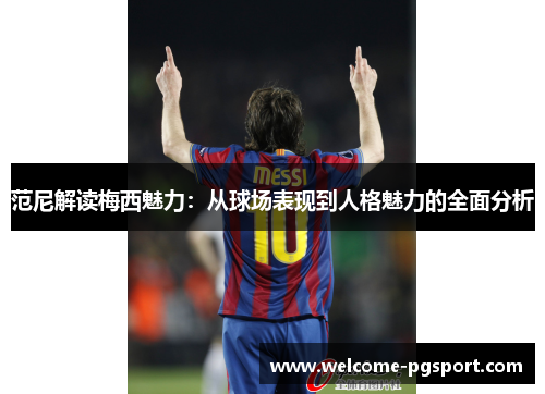 范尼解读梅西魅力:从球场表现到人格魅力的全面分析 范尼解读梅西魅力:从球场表现到人格魅力的全面分析
