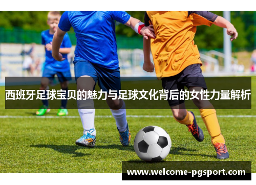 西班牙足球宝贝的魅力与足球文化背后的女性力量解析