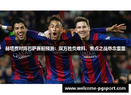 赫塔费对阵巴萨赛前预测:双方胜负难料,焦点之战悬念重重 赫塔费对阵巴萨赛前预测:双方胜负难料,焦点之战悬念重重