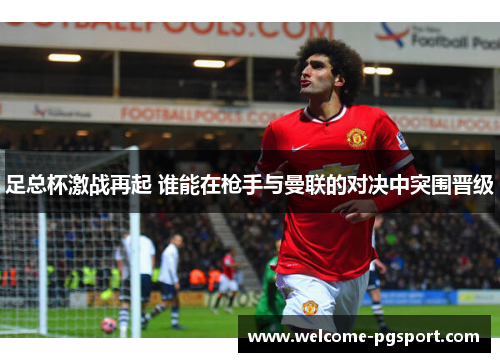 足总杯激战再起 谁能在枪手与曼联的对决中突围晋级 足总杯激战再起 谁能在枪手与曼联的对决中突围晋级