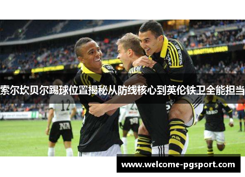 索尔坎贝尔踢球位置揭秘从防线核心到英伦铁卫全能担当 索尔坎贝尔踢球位置揭秘从防线核心到英伦铁卫全能担当