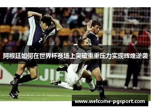 阿根廷如何在世界杯赛场上突破重重压力实现辉煌逆袭 阿根廷如何在世界杯赛场上突破重重压力实现辉煌逆袭