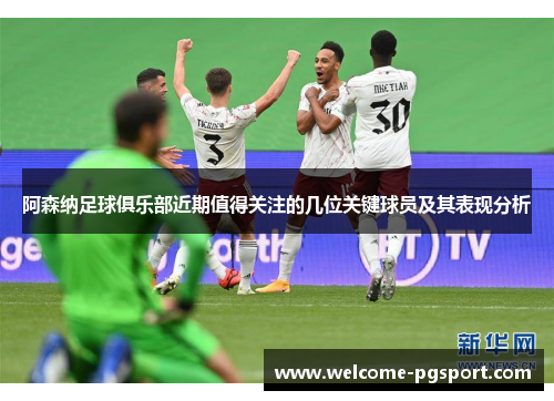 阿森纳足球俱乐部近期值得关注的几位关键球员及其表现分析 阿森纳足球俱乐部近期值得关注的几位关键球员及其表现分析