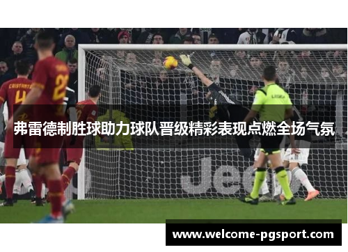 弗雷德制胜球助力球队晋级精彩表现点燃全场气氛