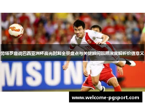 劳塔罗鏖战巴西亚洲杯高光时刻全景盘点与关键瞬间回顾深度解析价值意义 劳塔罗鏖战巴西亚洲杯高光时刻全景盘点与关键瞬间回顾深度解析价值意义