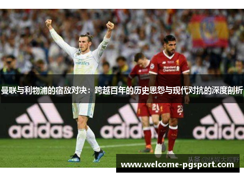 曼联与利物浦的宿敌对决:跨越百年的历史恩怨与现代对抗的深度剖析 曼联与利物浦的宿敌对决:跨越百年的历史恩怨与现代对抗的深度剖析