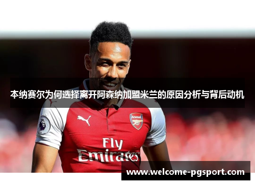 本纳赛尔为何选择离开阿森纳加盟米兰的原因分析与背后动机 本纳赛尔为何选择离开阿森纳加盟米兰的原因分析与背后动机