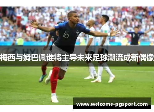 梅西与姆巴佩谁将主导未来足球潮流成新偶像 梅西与姆巴佩谁将主导未来足球潮流成新偶像